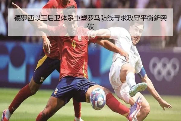 德罗西以三后卫体系重塑罗马防线寻求攻守平衡新突破
