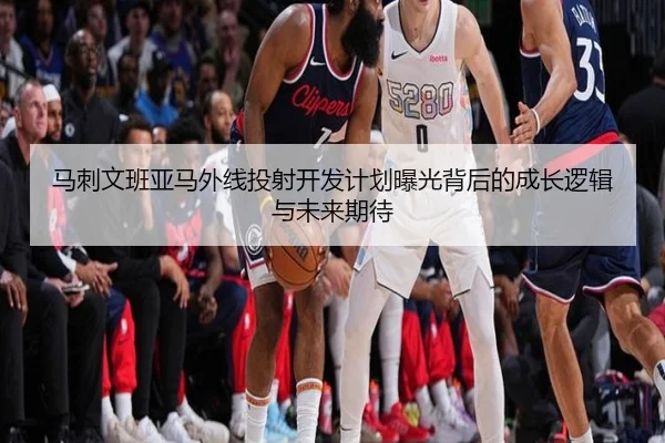 马刺文班亚马外线投射开发计划曝光背后的成长逻辑与未来期待