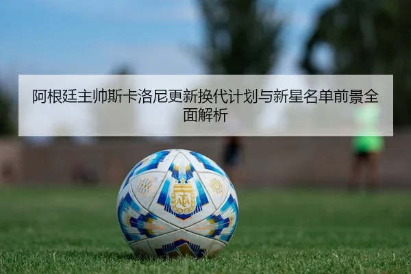 阿根廷主帅斯卡洛尼更新换代计划与新星名单前景全面解析